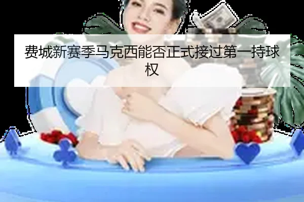 费城新赛季马克西能否正式接过第一持球权